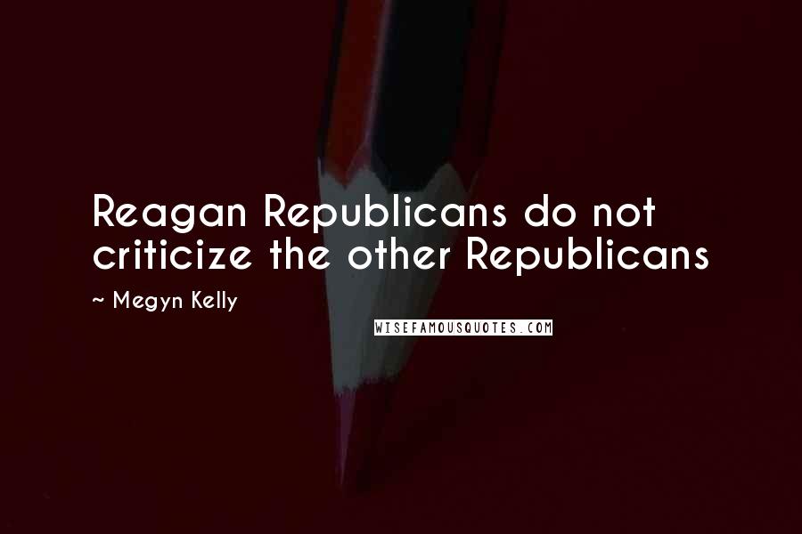 Megyn Kelly Quotes: Reagan Republicans do not criticize the other Republicans