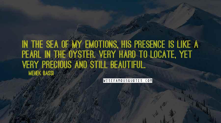 Mehek Bassi Quotes: In the sea of my emotions, his presence is like a pearl in the oyster. Very hard to locate, yet very precious and still beautiful.