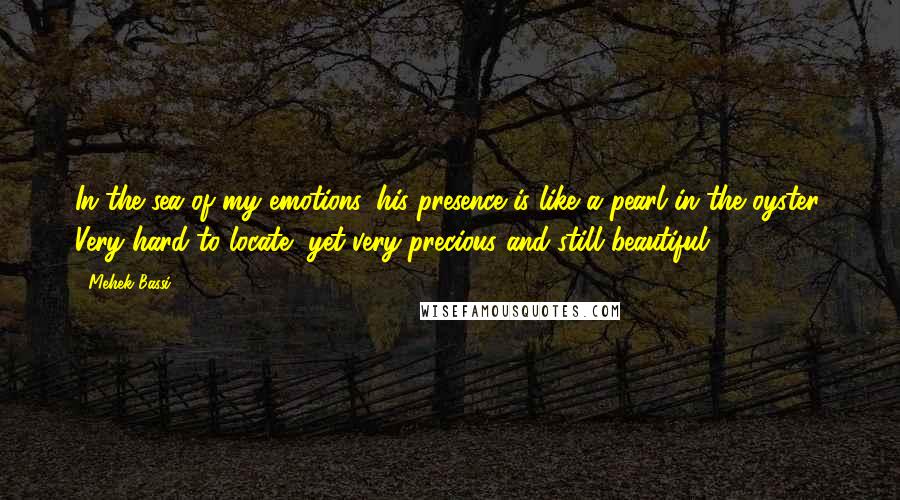 Mehek Bassi Quotes: In the sea of my emotions, his presence is like a pearl in the oyster. Very hard to locate, yet very precious and still beautiful.