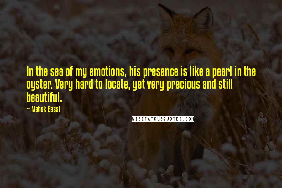 Mehek Bassi Quotes: In the sea of my emotions, his presence is like a pearl in the oyster. Very hard to locate, yet very precious and still beautiful.