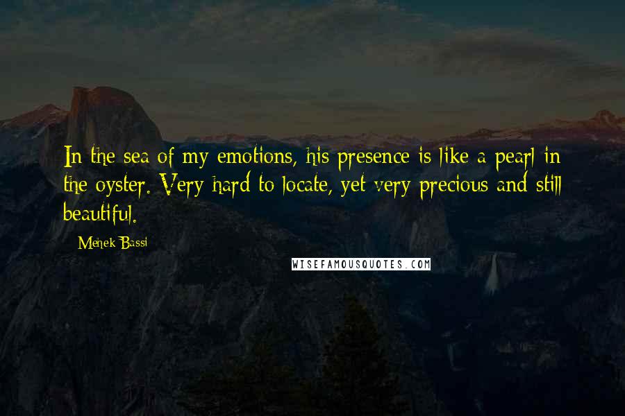 Mehek Bassi Quotes: In the sea of my emotions, his presence is like a pearl in the oyster. Very hard to locate, yet very precious and still beautiful.