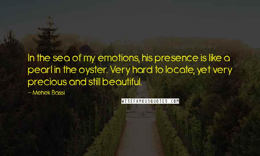 Mehek Bassi Quotes: In the sea of my emotions, his presence is like a pearl in the oyster. Very hard to locate, yet very precious and still beautiful.