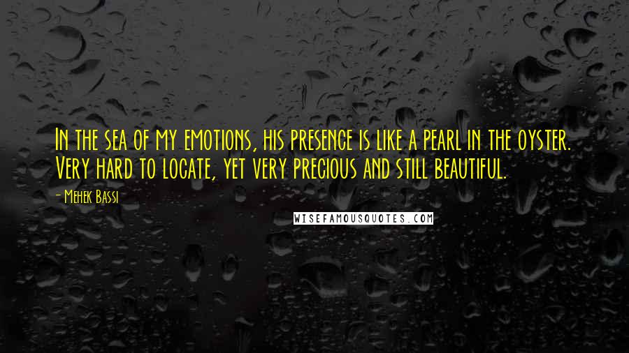 Mehek Bassi Quotes: In the sea of my emotions, his presence is like a pearl in the oyster. Very hard to locate, yet very precious and still beautiful.
