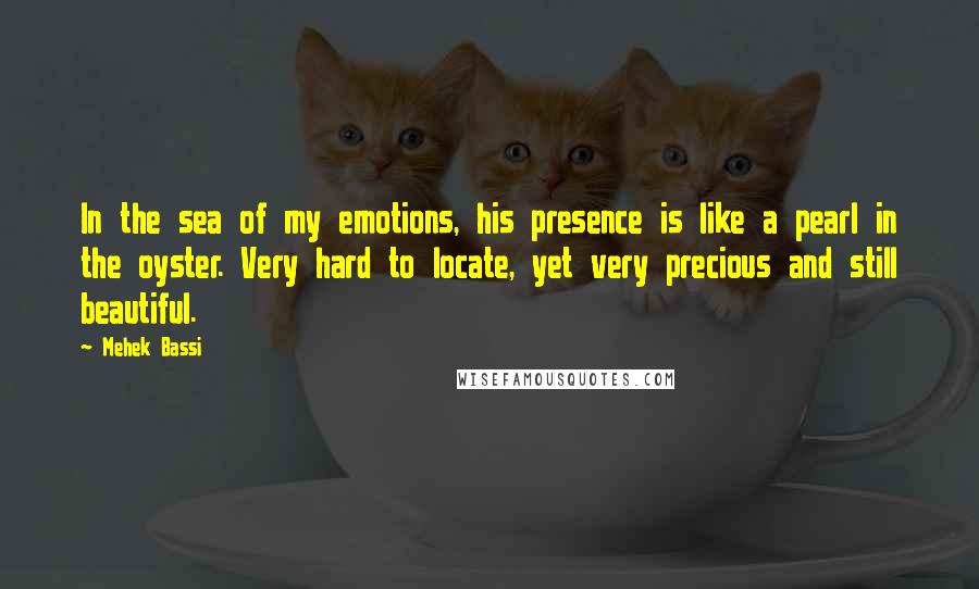 Mehek Bassi Quotes: In the sea of my emotions, his presence is like a pearl in the oyster. Very hard to locate, yet very precious and still beautiful.