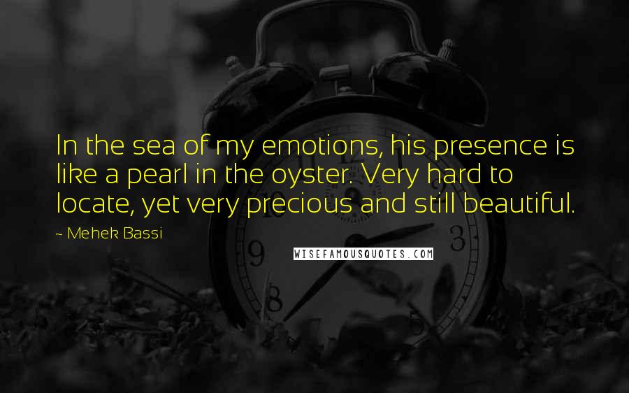 Mehek Bassi Quotes: In the sea of my emotions, his presence is like a pearl in the oyster. Very hard to locate, yet very precious and still beautiful.