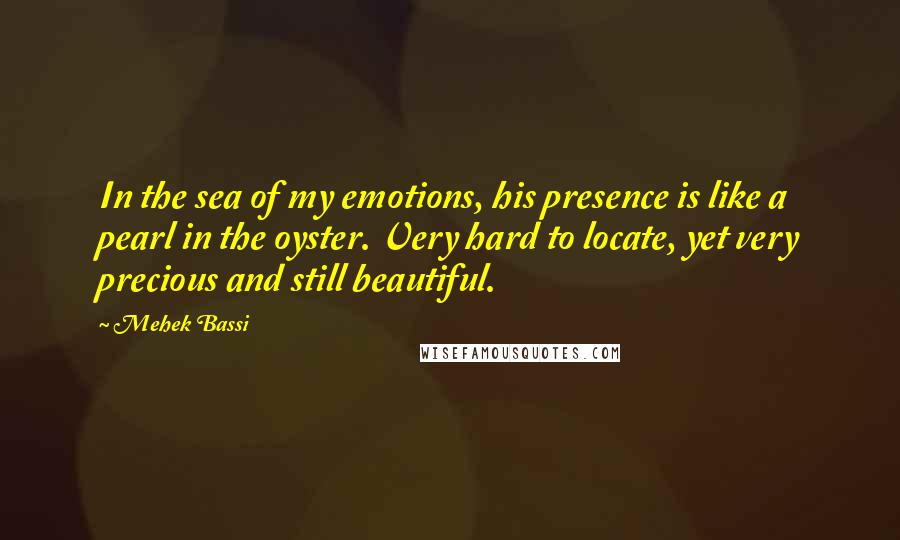 Mehek Bassi Quotes: In the sea of my emotions, his presence is like a pearl in the oyster. Very hard to locate, yet very precious and still beautiful.