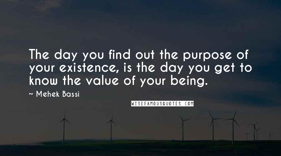 Mehek Bassi Quotes: The day you find out the purpose of your existence, is the day you get to know the value of your being.
