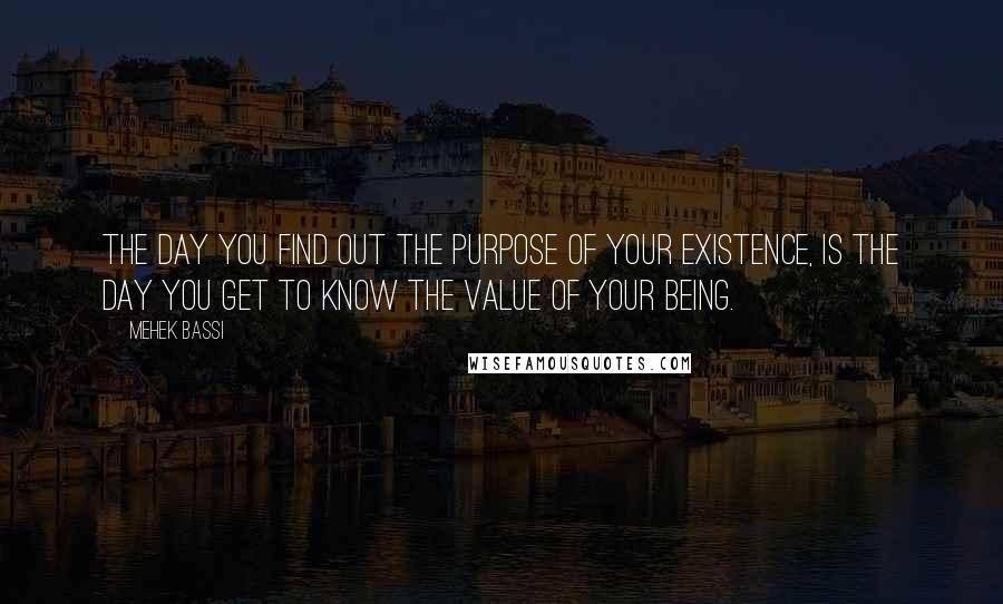 Mehek Bassi Quotes: The day you find out the purpose of your existence, is the day you get to know the value of your being.