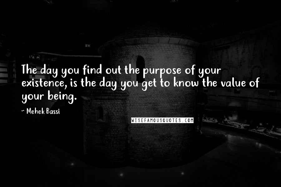 Mehek Bassi Quotes: The day you find out the purpose of your existence, is the day you get to know the value of your being.
