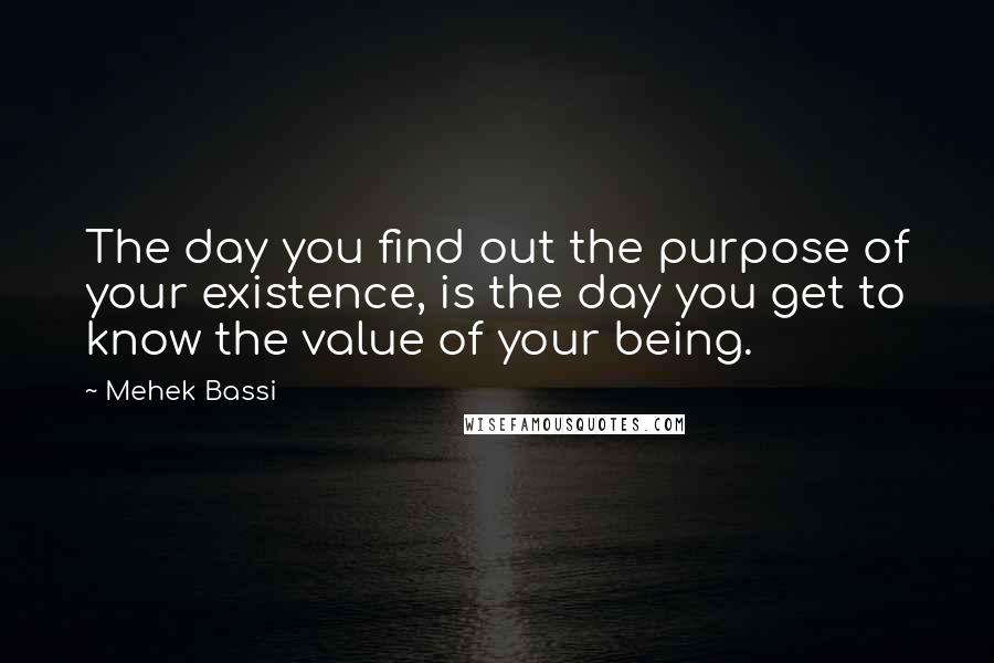 Mehek Bassi Quotes: The day you find out the purpose of your existence, is the day you get to know the value of your being.