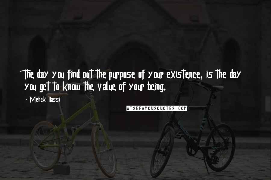 Mehek Bassi Quotes: The day you find out the purpose of your existence, is the day you get to know the value of your being.