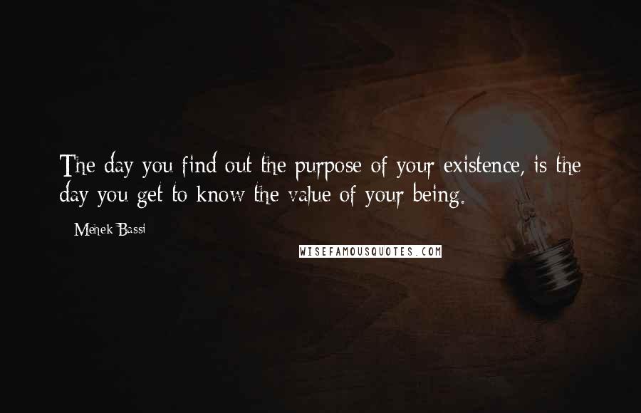 Mehek Bassi Quotes: The day you find out the purpose of your existence, is the day you get to know the value of your being.
