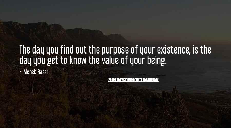 Mehek Bassi Quotes: The day you find out the purpose of your existence, is the day you get to know the value of your being.