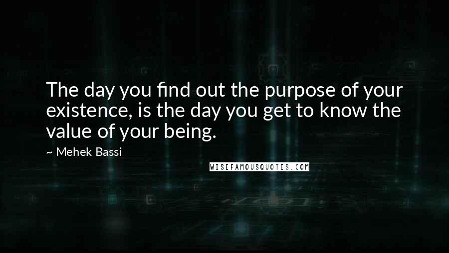 Mehek Bassi Quotes: The day you find out the purpose of your existence, is the day you get to know the value of your being.