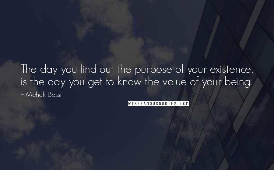 Mehek Bassi Quotes: The day you find out the purpose of your existence, is the day you get to know the value of your being.
