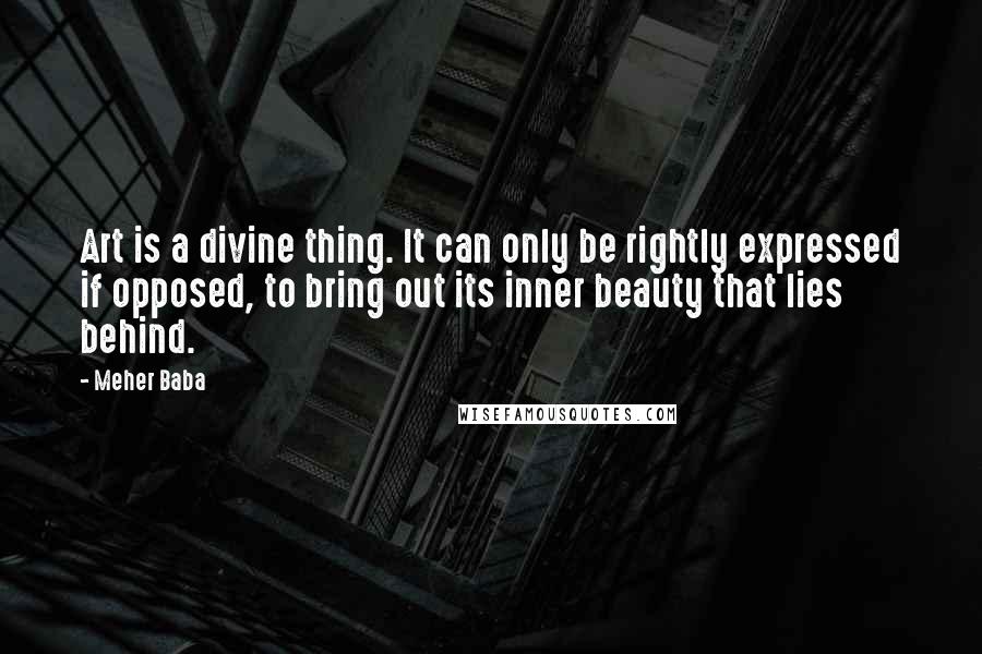 Meher Baba Quotes: Art is a divine thing. It can only be rightly expressed if opposed, to bring out its inner beauty that lies behind.