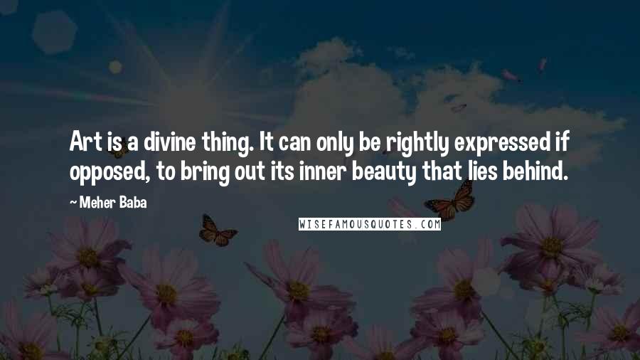 Meher Baba Quotes: Art is a divine thing. It can only be rightly expressed if opposed, to bring out its inner beauty that lies behind.