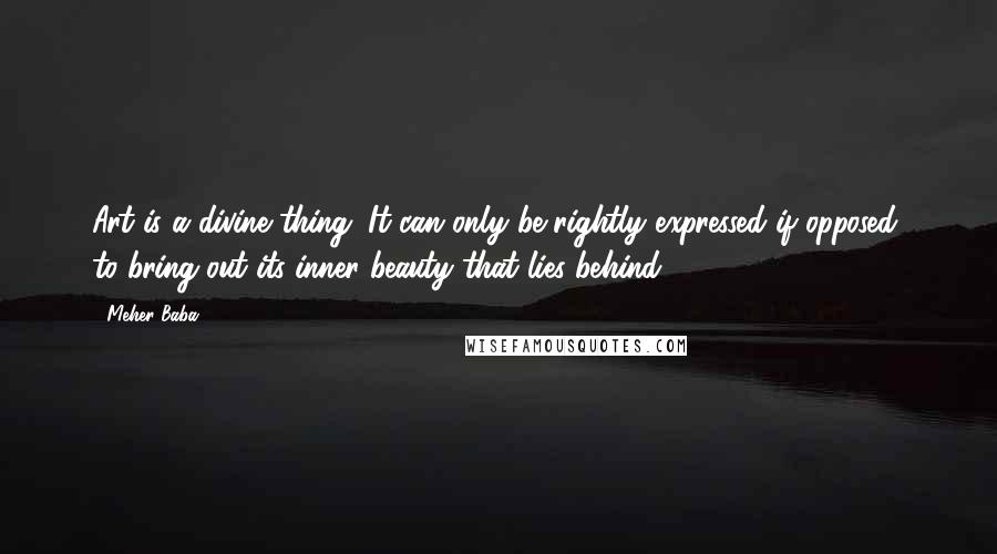 Meher Baba Quotes: Art is a divine thing. It can only be rightly expressed if opposed, to bring out its inner beauty that lies behind.