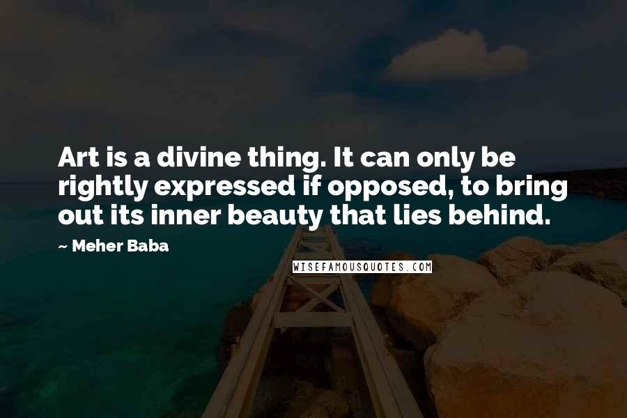 Meher Baba Quotes: Art is a divine thing. It can only be rightly expressed if opposed, to bring out its inner beauty that lies behind.