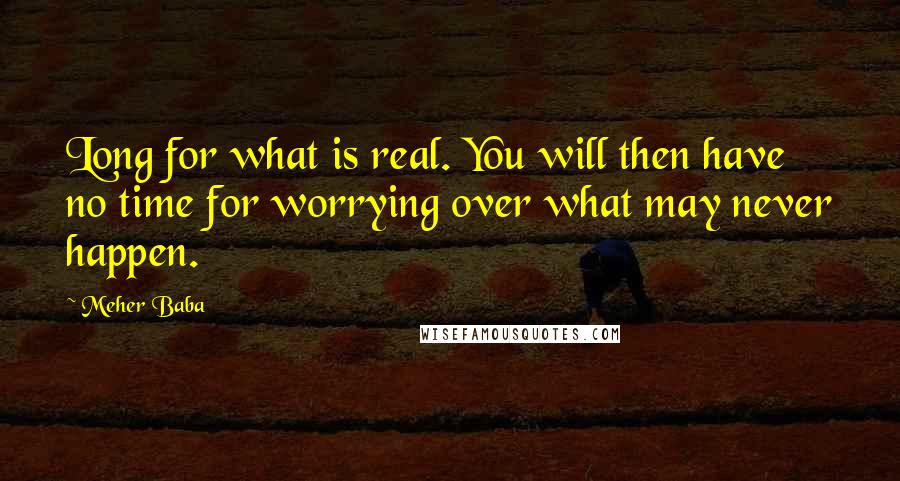 Meher Baba Quotes: Long for what is real. You will then have no time for worrying over what may never happen.