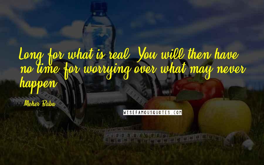 Meher Baba Quotes: Long for what is real. You will then have no time for worrying over what may never happen.