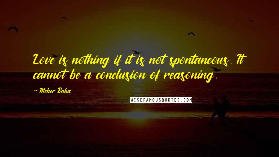 Meher Baba Quotes: Love is nothing if it is not spontaneous. It cannot be a conclusion of reasoning.