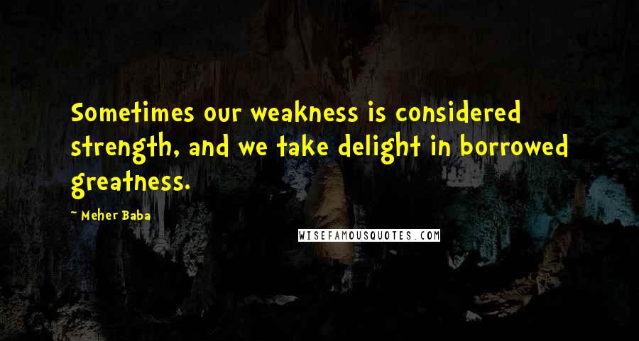 Meher Baba Quotes: Sometimes our weakness is considered strength, and we take delight in borrowed greatness.