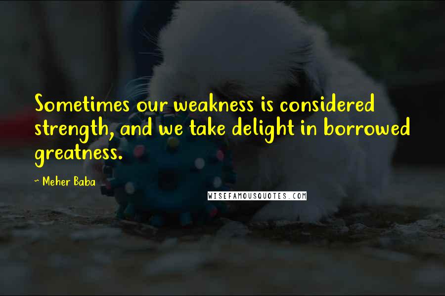 Meher Baba Quotes: Sometimes our weakness is considered strength, and we take delight in borrowed greatness.
