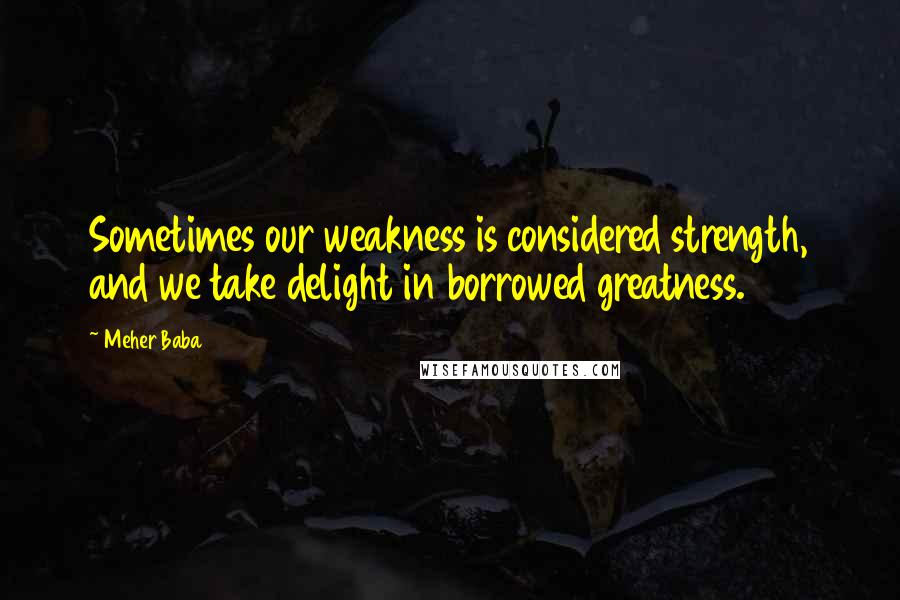 Meher Baba Quotes: Sometimes our weakness is considered strength, and we take delight in borrowed greatness.