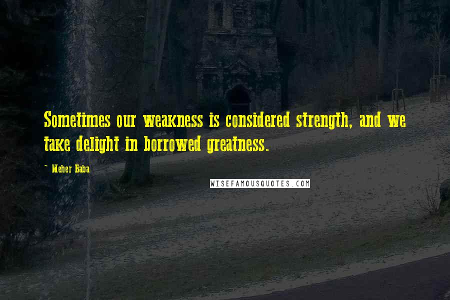 Meher Baba Quotes: Sometimes our weakness is considered strength, and we take delight in borrowed greatness.