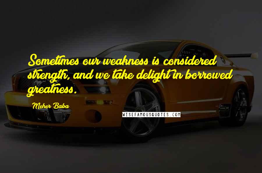 Meher Baba Quotes: Sometimes our weakness is considered strength, and we take delight in borrowed greatness.