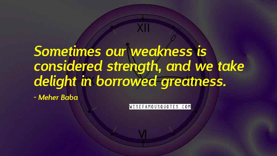 Meher Baba Quotes: Sometimes our weakness is considered strength, and we take delight in borrowed greatness.