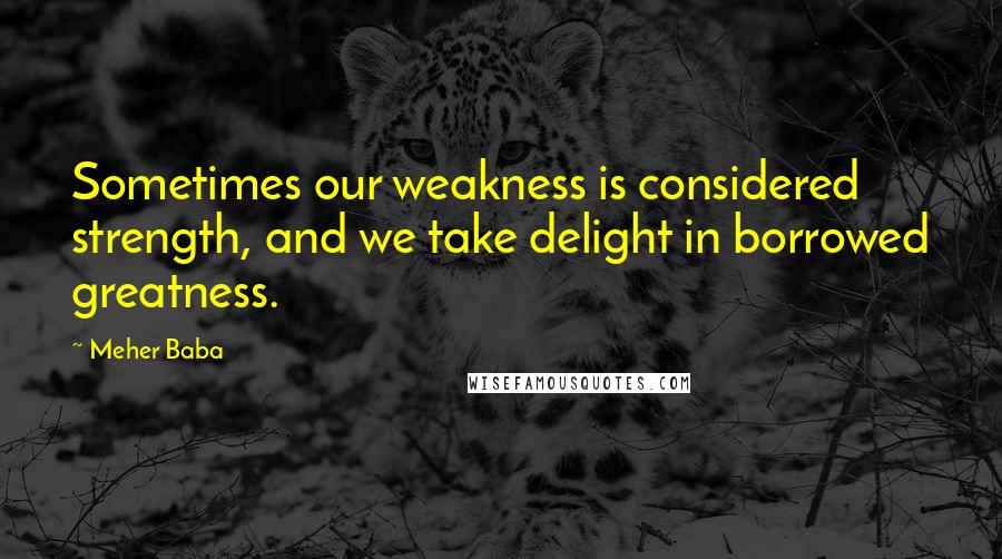 Meher Baba Quotes: Sometimes our weakness is considered strength, and we take delight in borrowed greatness.