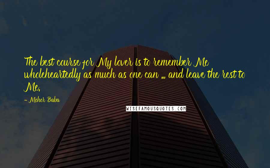 Meher Baba Quotes: The best course for My lover is to remember Me wholeheartedly as much as one can ... and leave the rest to Me.