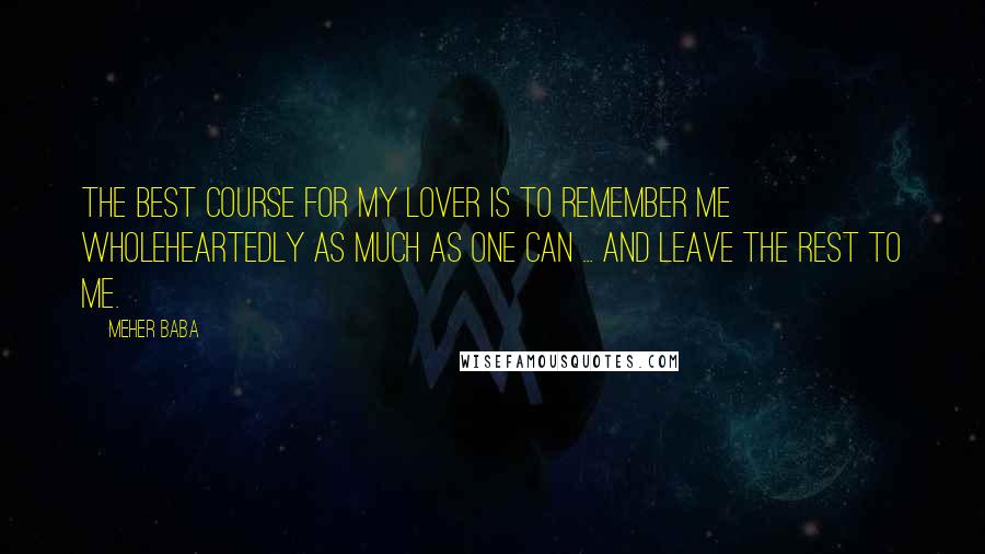 Meher Baba Quotes: The best course for My lover is to remember Me wholeheartedly as much as one can ... and leave the rest to Me.