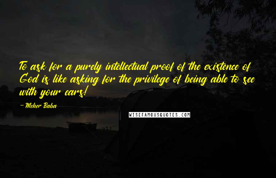 Meher Baba Quotes: To ask for a purely intellectual proof of the existence of God is like asking for the privilege of being able to see with your ears!