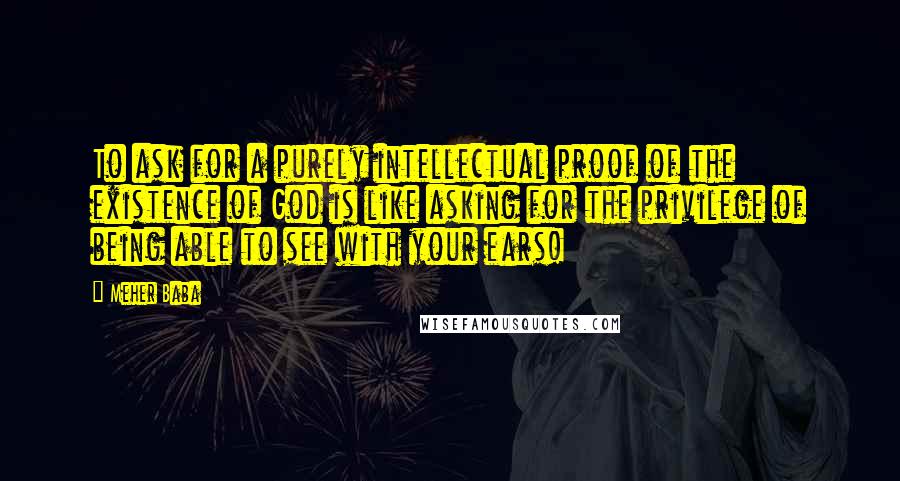 Meher Baba Quotes: To ask for a purely intellectual proof of the existence of God is like asking for the privilege of being able to see with your ears!