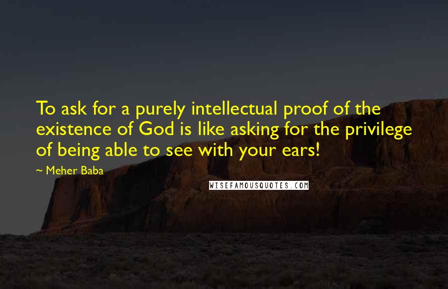 Meher Baba Quotes: To ask for a purely intellectual proof of the existence of God is like asking for the privilege of being able to see with your ears!