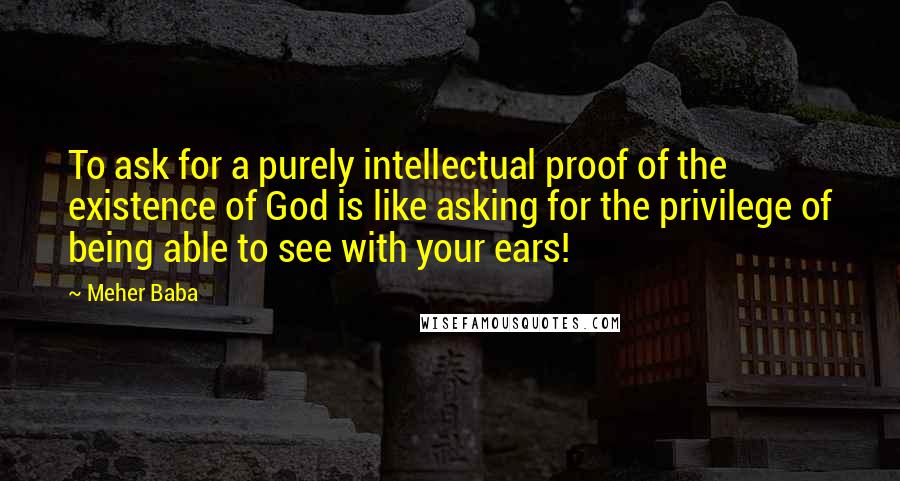 Meher Baba Quotes: To ask for a purely intellectual proof of the existence of God is like asking for the privilege of being able to see with your ears!