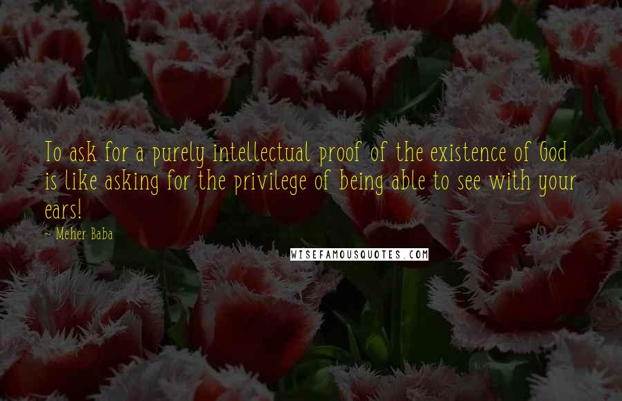 Meher Baba Quotes: To ask for a purely intellectual proof of the existence of God is like asking for the privilege of being able to see with your ears!