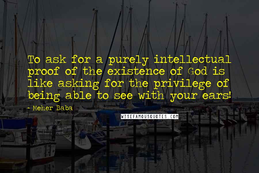Meher Baba Quotes: To ask for a purely intellectual proof of the existence of God is like asking for the privilege of being able to see with your ears!