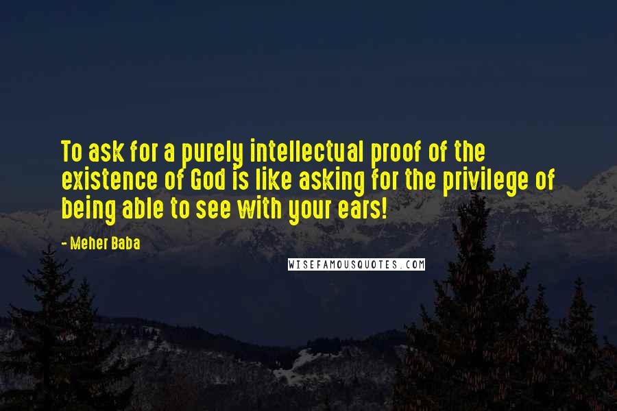 Meher Baba Quotes: To ask for a purely intellectual proof of the existence of God is like asking for the privilege of being able to see with your ears!