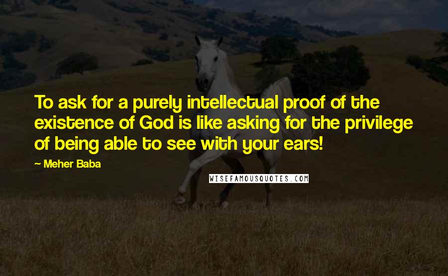 Meher Baba Quotes: To ask for a purely intellectual proof of the existence of God is like asking for the privilege of being able to see with your ears!