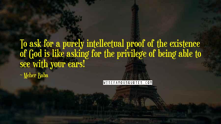 Meher Baba Quotes: To ask for a purely intellectual proof of the existence of God is like asking for the privilege of being able to see with your ears!