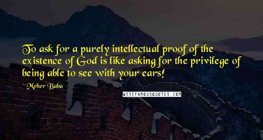 Meher Baba Quotes: To ask for a purely intellectual proof of the existence of God is like asking for the privilege of being able to see with your ears!