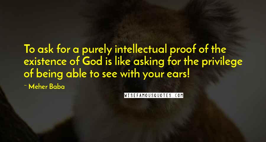 Meher Baba Quotes: To ask for a purely intellectual proof of the existence of God is like asking for the privilege of being able to see with your ears!