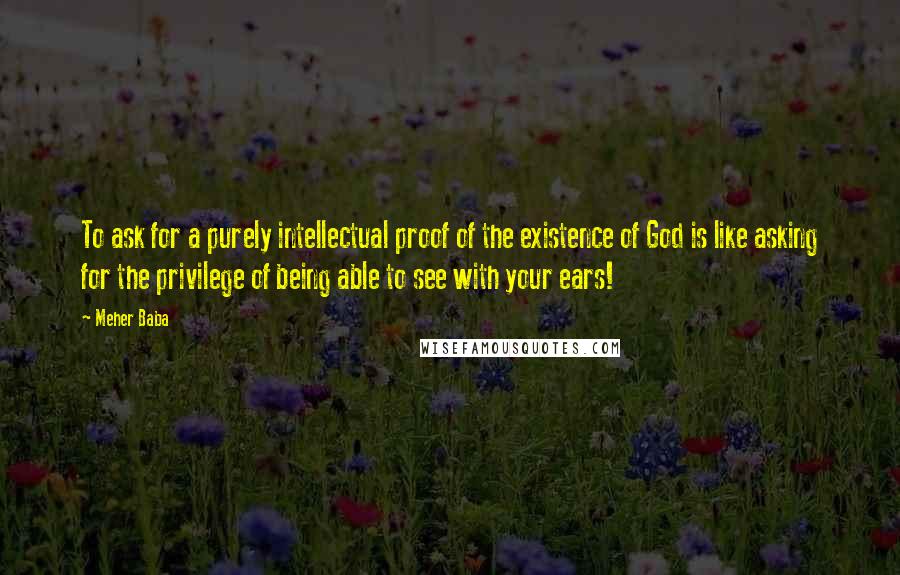 Meher Baba Quotes: To ask for a purely intellectual proof of the existence of God is like asking for the privilege of being able to see with your ears!