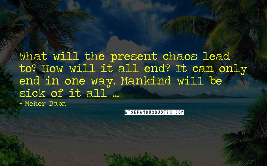 Meher Baba Quotes: What will the present chaos lead to? How will it all end? It can only end in one way. Mankind will be sick of it all ...