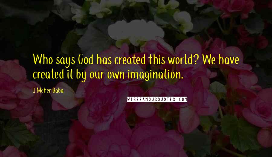 Meher Baba Quotes: Who says God has created this world? We have created it by our own imagination.