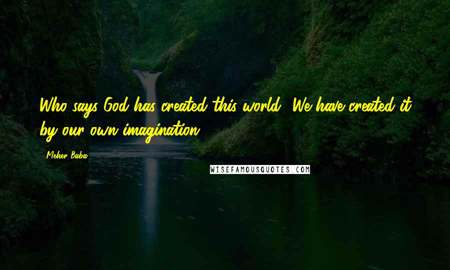 Meher Baba Quotes: Who says God has created this world? We have created it by our own imagination.